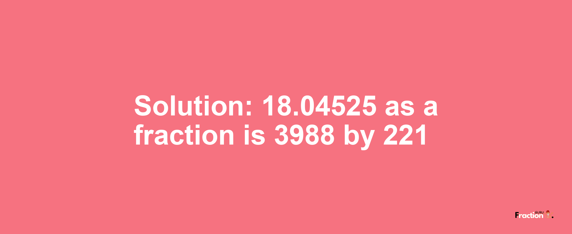 Solution:18.04525 as a fraction is 3988/221